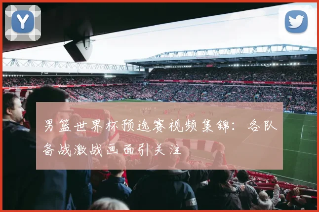 男篮世界杯预选赛视频集锦:各队备战激战画面引关注