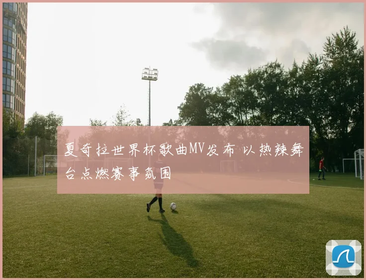 夏奇拉世界杯歌曲MV发布 以热辣舞台点燃赛事氛围