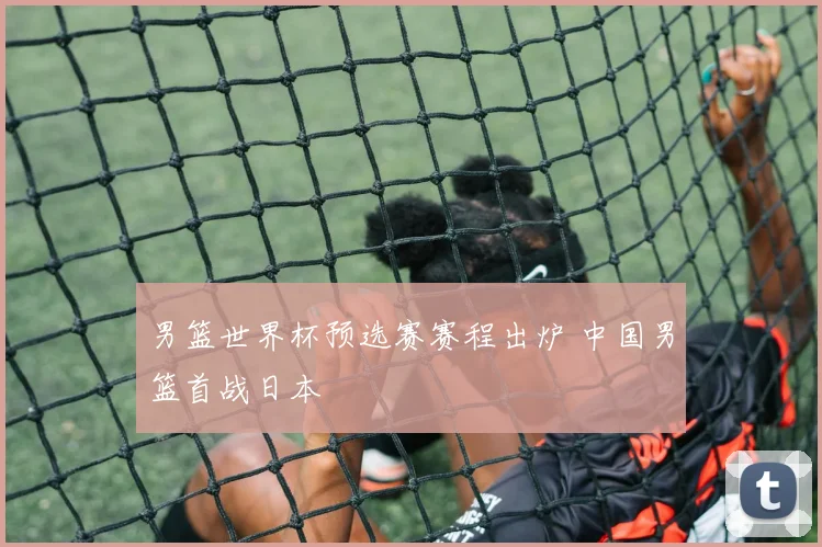 男篮世界杯预选赛赛程出炉 中国男篮首战日本
