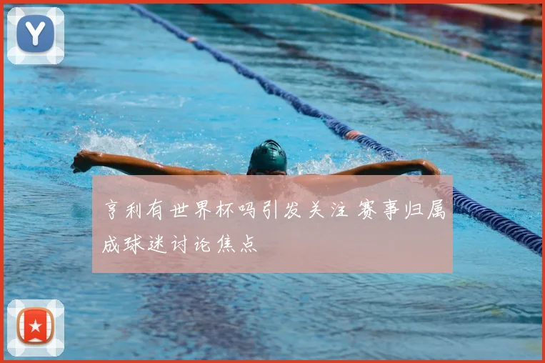 亨利有世界杯吗引发关注 赛事归属成球迷讨论焦点